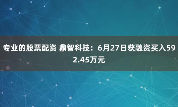 专业的股票配资 鼎智科技:6月27日获融资买入592.45万元