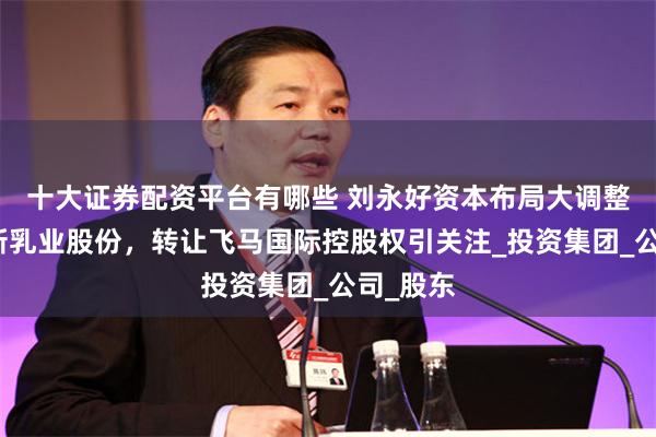 十大证券配资平台有哪些 刘永好资本布局大调整:首减新乳业股份,转让飞马国际控股权引关注_投资集团_公司_股东