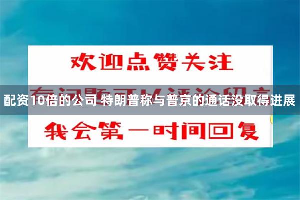 配资10倍的公司 特朗普称与普京的通话没取得进展