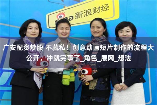 广安配资炒股 不藏私!创意动画短片制作的流程大公开,冲就完事了_角色_展网_想法