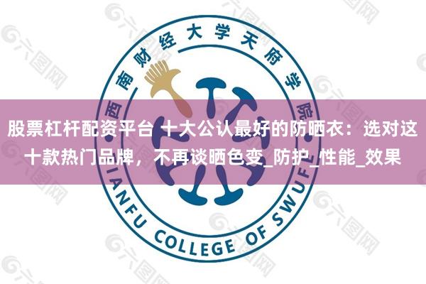 股票杠杆配资平台 十大公认最好的防晒衣：选对这十款热门品牌，不再谈晒色变_防护_性能_效果