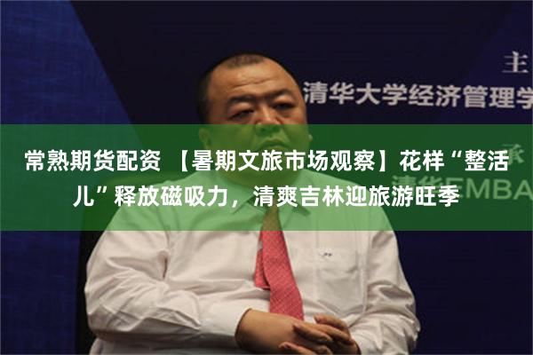 常熟期货配资 【暑期文旅市场观察】花样“整活儿”释放磁吸力,清爽吉林迎旅游旺季