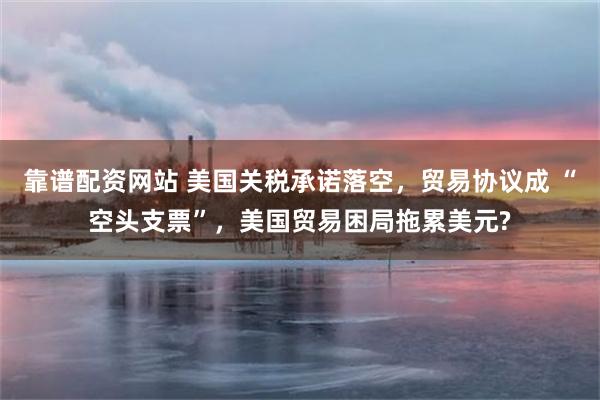 靠谱配资网站 美国关税承诺落空,贸易协议成 “空头支票”,美国贸易困局拖累美元?