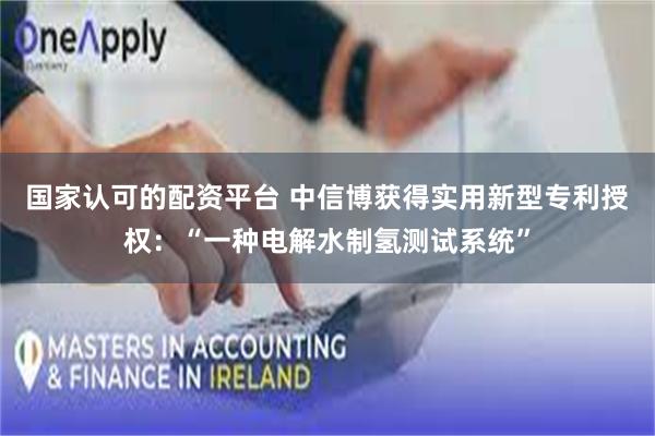 国家认可的配资平台 中信博获得实用新型专利授权：“一种电解水制氢测试系统”