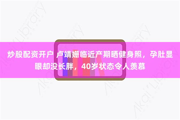炒股配资开户 卢靖姗临近产期晒健身照，孕肚显眼却没长胖，40岁状态令人羡慕