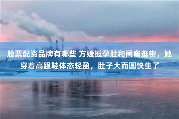 股票配资品牌有哪些 方媛挺孕肚和闺蜜逛街，她穿着高跟鞋体态轻盈，肚子大而圆快生了