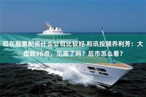 现在股票配资什么公司比较好 和讯投顾乔利芳：大盘跌96点，见底了吗？后市怎么看？