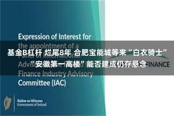 基金B杠杆 烂尾8年 合肥宝能城等来“白衣骑士” “安徽第一高楼”能否建成仍存悬念