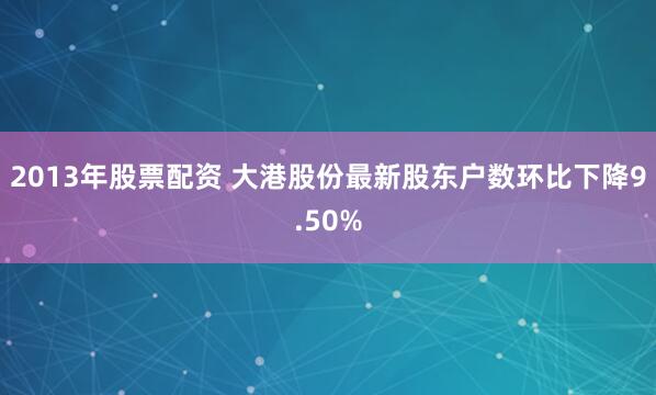 2013年股票配资 大港股份最新股东户数环比下降9.50%